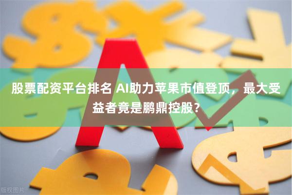 股票配资平台排名 AI助力苹果市值登顶，最大受益者竟是鹏鼎控股？