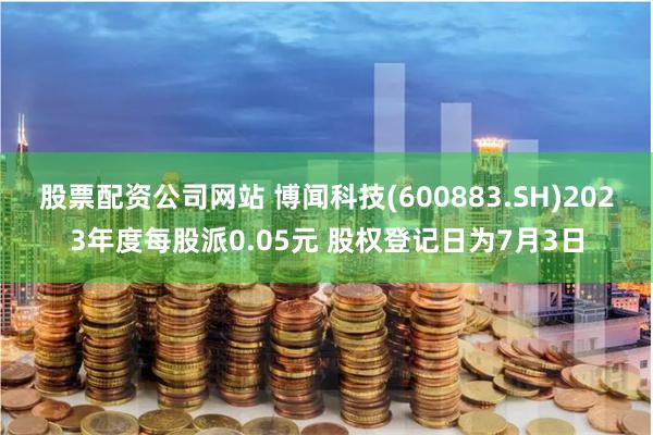 股票配资公司网站 博闻科技(600883.SH)2023年度每股派0.05元 股权登记日为7月3日