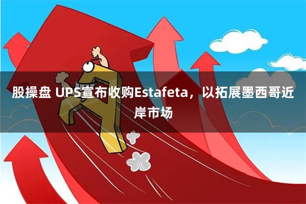 股操盘 UPS宣布收购Estafeta，以拓展墨西哥近岸市场