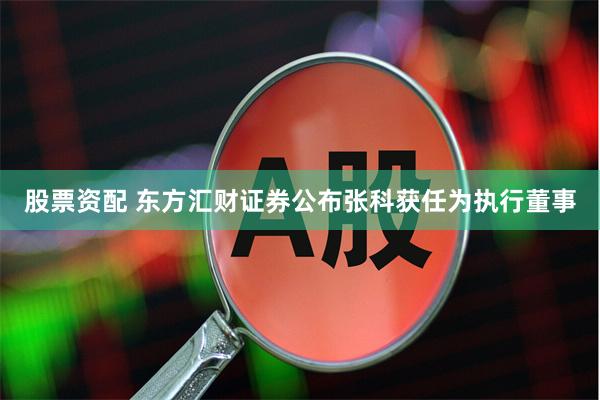 股票资配 东方汇财证券公布张科获任为执行董事