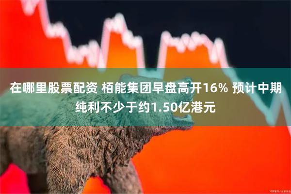 在哪里股票配资 栢能集团早盘高开16% 预计中期纯利不少于约1.50亿港元