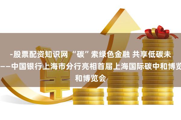 -股票配资知识网 “碳”索绿色金融 共享低碳未来 ——中国银行上海市分行亮相首届上海国际碳中和博览会