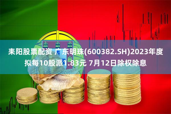 耒阳股票配资 广东明珠(600382.SH)2023年度拟每10股派1.83元 7月12日除权除息