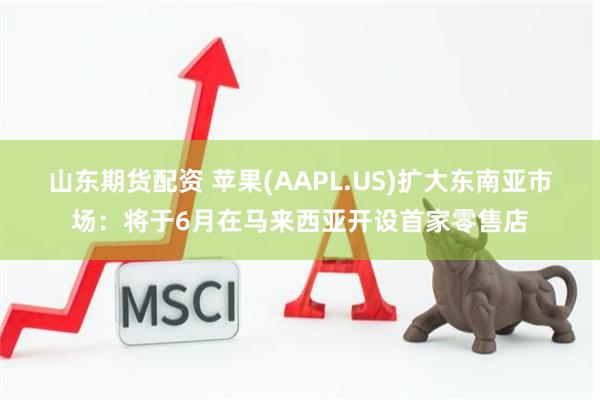 山东期货配资 苹果(AAPL.US)扩大东南亚市场：将于6月在马来西亚开设首家零售店