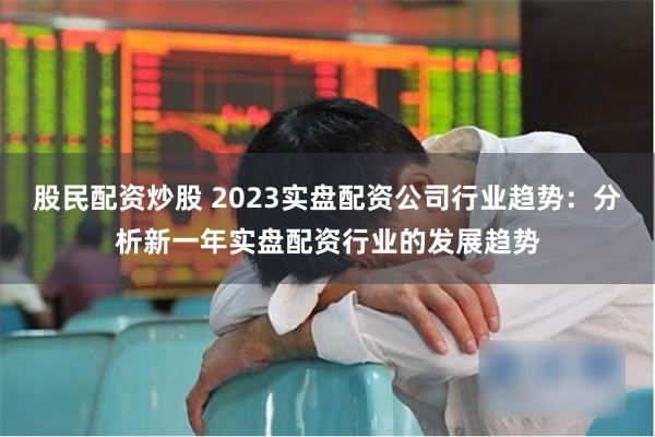 股民配资炒股 2023实盘配资公司行业趋势：分析新一年实盘配资行业的发展趋势