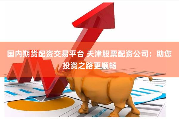 国内期货配资交易平台 天津股票配资公司：助您投资之路更顺畅