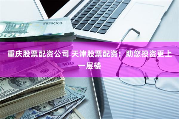 重庆股票配资公司 天津股票配资：助您投资更上一层楼