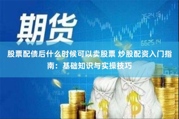 股票配债后什么时候可以卖股票 炒股配资入门指南：基础知识与实操技巧