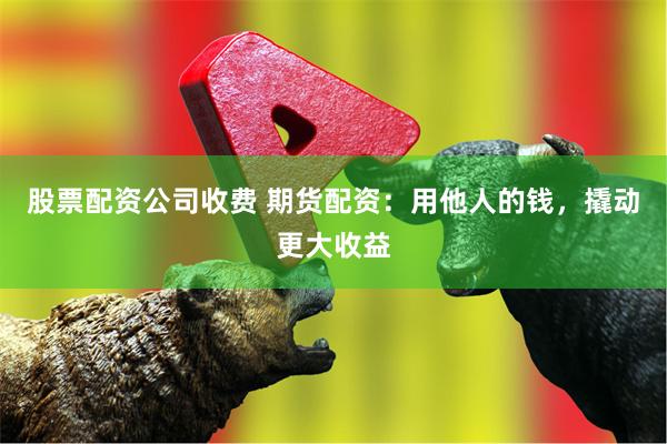 股票配资公司收费 期货配资：用他人的钱，撬动更大收益