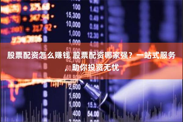 股票配资怎么赚钱 股票配资哪家强？一站式服务，助你投资无忧