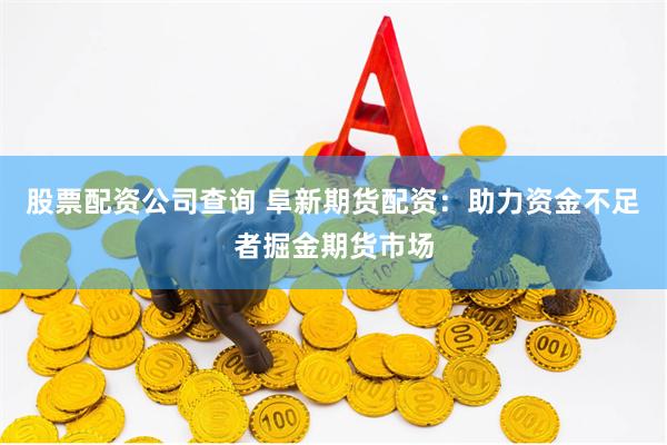 股票配资公司查询 阜新期货配资：助力资金不足者掘金期货市场