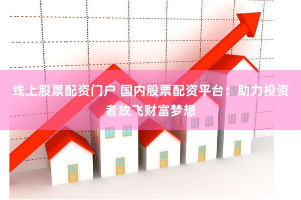 线上股票配资门户 国内股票配资平台：助力投资者放飞财富梦想