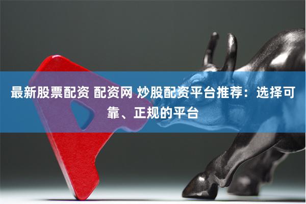 最新股票配资 配资网 炒股配资平台推荐：选择可靠、正规的平台