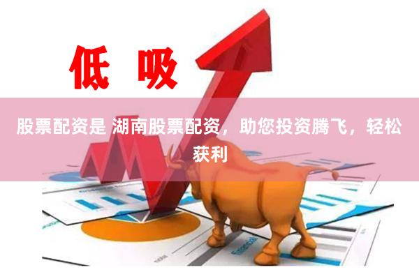 股票配资是 湖南股票配资，助您投资腾飞，轻松获利