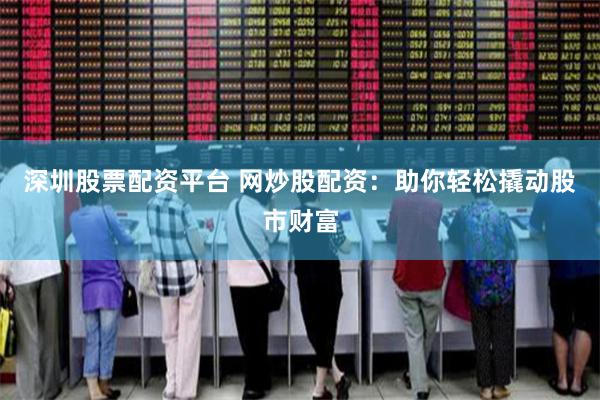 深圳股票配资平台 网炒股配资：助你轻松撬动股市财富