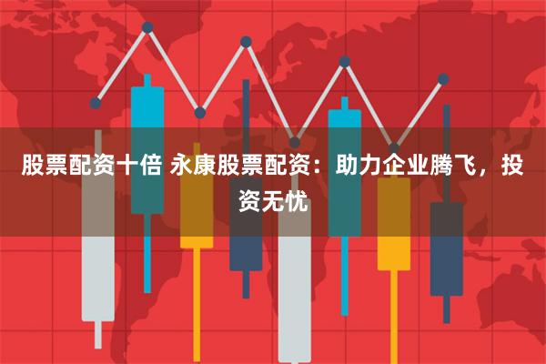股票配资十倍 永康股票配资：助力企业腾飞，投资无忧