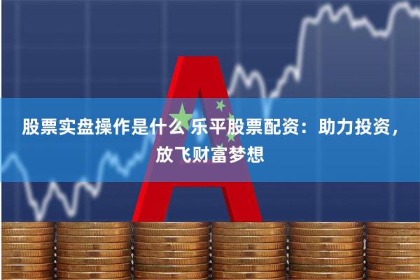 股票实盘操作是什么 乐平股票配资：助力投资，放飞财富梦想