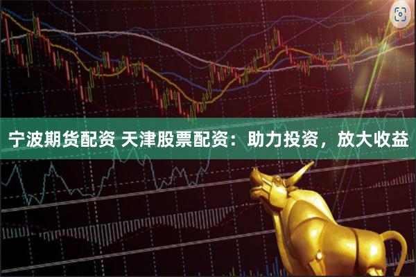 宁波期货配资 天津股票配资：助力投资，放大收益