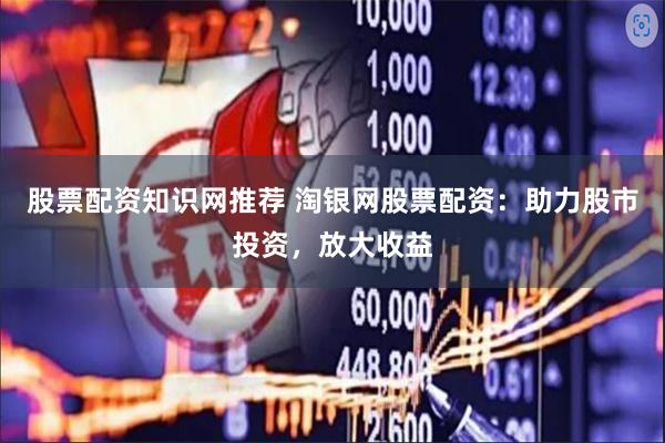 股票配资知识网推荐 淘银网股票配资：助力股市投资，放大收益