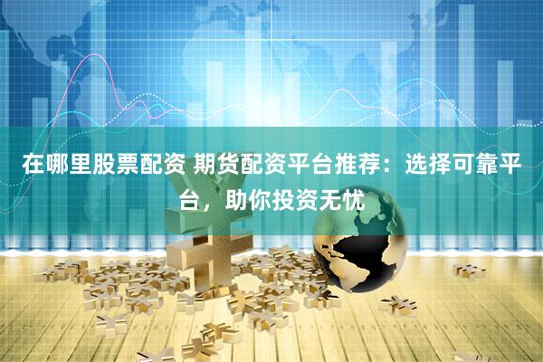 在哪里股票配资 期货配资平台推荐：选择可靠平台，助你投资无忧