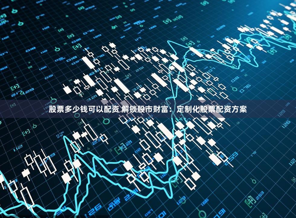 股票多少钱可以配资 解锁股市财富:定制化股票配资方案
