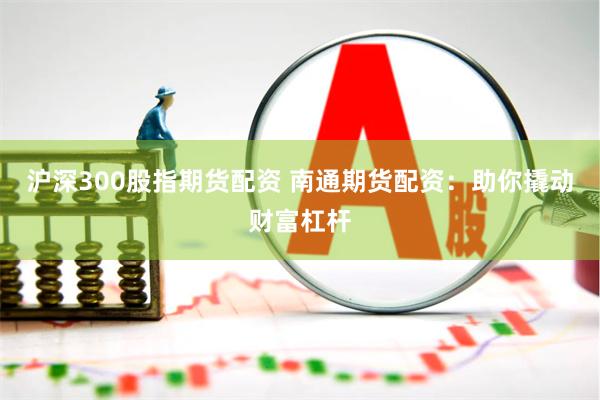 沪深300股指期货配资 南通期货配资：助你撬动财富杠杆