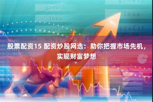 股票配资15 配资炒股网选：助你把握市场先机，实现财富梦想
