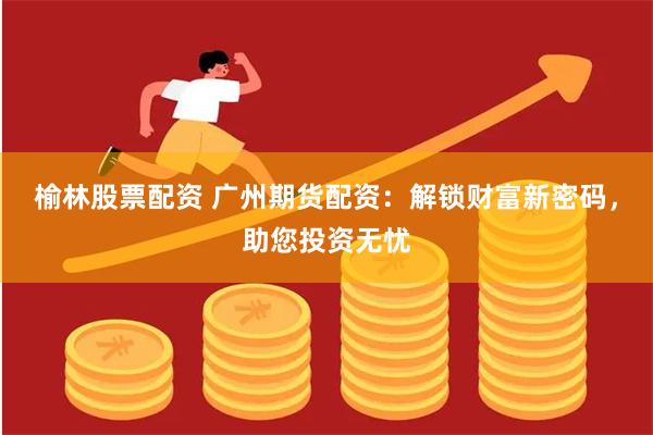 榆林股票配资 广州期货配资:解锁财富新密码,助您投资无忧
