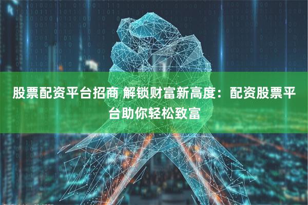 股票配资平台招商 解锁财富新高度:配资股票平台助你轻松致富