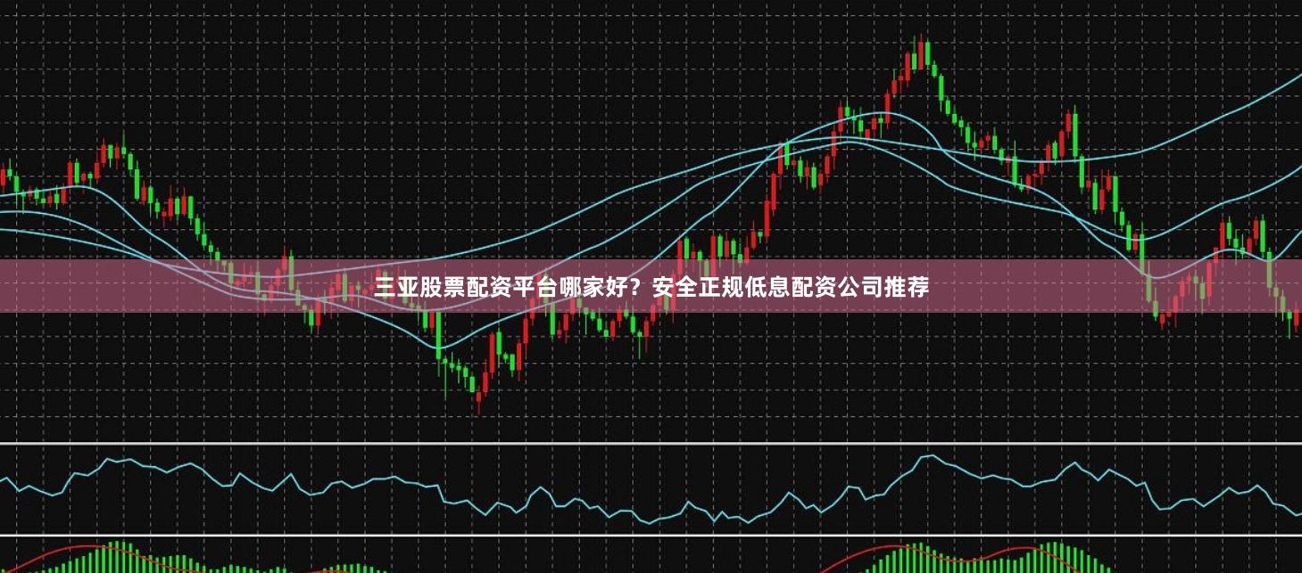 三亚股票配资平台哪家好？安全正规低息配资公司推荐